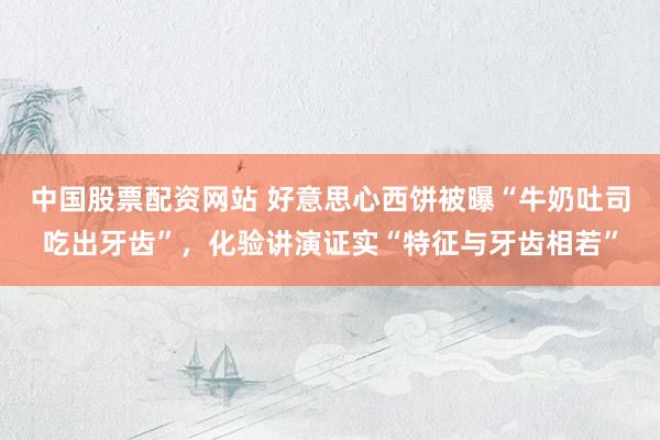 中国股票配资网站 好意思心西饼被曝“牛奶吐司吃出牙齿”，化验讲演证实“特征与牙齿相若”