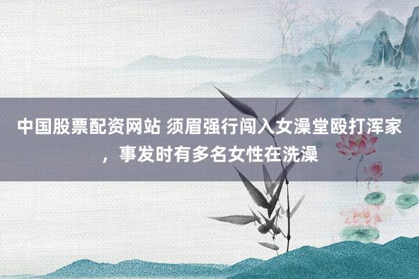 中国股票配资网站 须眉强行闯入女澡堂殴打浑家，事发时有多名女性在洗澡