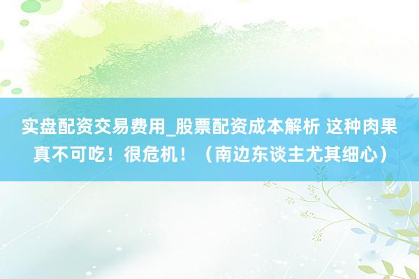 实盘配资交易费用_股票配资成本解析 这种肉果真不可吃！很危机！（南边东谈主尤其细心）