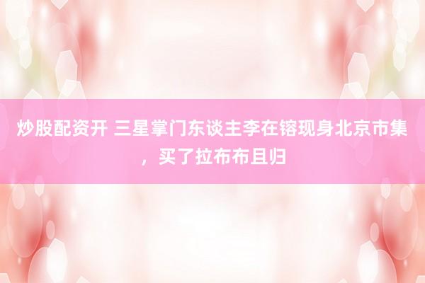 炒股配资开 三星掌门东谈主李在镕现身北京市集，买了拉布布且归