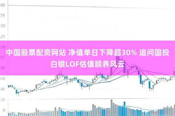 中国股票配资网站 净值单日下降超30% 追问国投白银LOF估值颐养风云