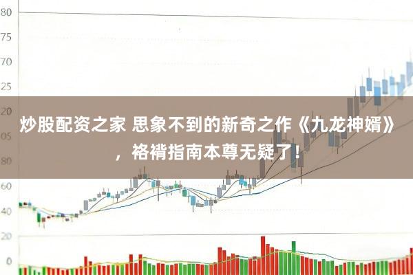炒股配资之家 思象不到的新奇之作《九龙神婿》，袼褙指南本尊无疑了！