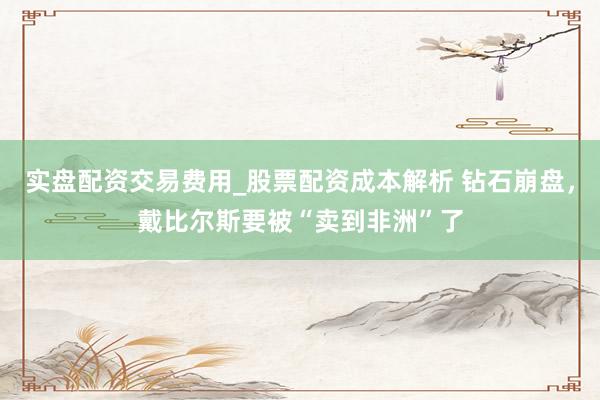 实盘配资交易费用_股票配资成本解析 钻石崩盘，戴比尔斯要被“卖到非洲”了
