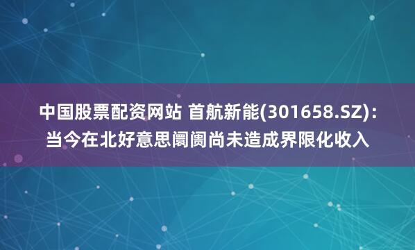 中国股票配资网站 首航新能(301658.SZ)：当今在北好意思阛阓尚未造成界限化收入