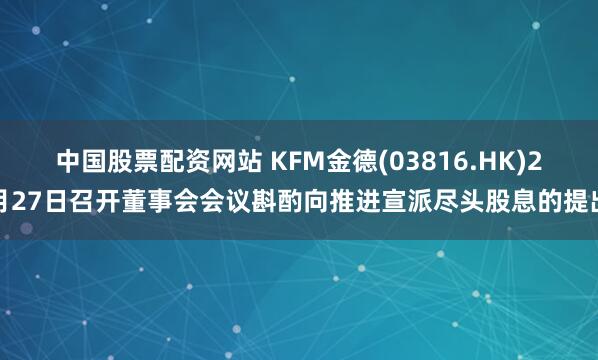 中国股票配资网站 KFM金德(03816.HK)2月27日召开董事会会议斟酌向推进宣派尽头股息的提出
