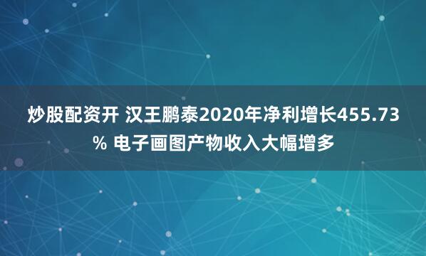炒股配资开 汉王鹏泰2020年净利增长455.73% 电子画图产物收入大幅增多