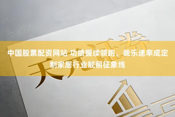 中国股票配资网站 功绩握续领跑，我乐速率成定制家居行业靓丽征象线