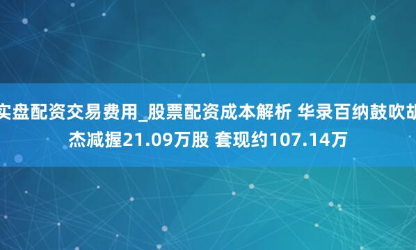 实盘配资交易费用_股票配资成本解析 华录百纳鼓吹胡杰减握21.09万股 套现约107.14万