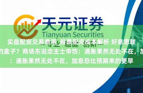 实盘配资交易费用_股票配资成本解析 好意思联储是否会洞开潘多拉的盒子？商场东说念主士申饬：通胀果然无处不在，加息恐比预期来的更早