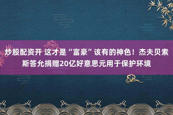 炒股配资开 这才是“富豪”该有的神色！杰夫贝索斯答允捐赠20亿好意思元用于保护环境
