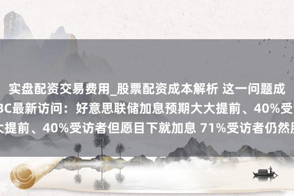 实盘配资交易费用_股票配资成本解析 这一问题成经济第一大风险！CNBC最新访问：好意思联储加息预期大大提前、40%受访者但愿目下就加息 71%受访者仍然股市被高估