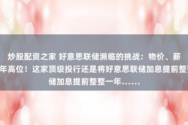炒股配资之家 好意思联储濒临的挑战：物价、薪资增幅创数年高位！这家顶级投行还是将好意思联储加息提前整整一年……