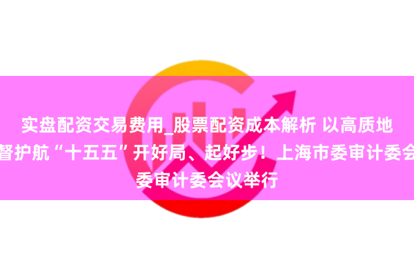 实盘配资交易费用_股票配资成本解析 以高质地审计监督护航“十五五”开好局、起好步！上海市委审计委会议举行