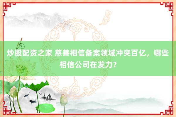 炒股配资之家 慈善相信备案领域冲突百亿，哪些相信公司在发力？
