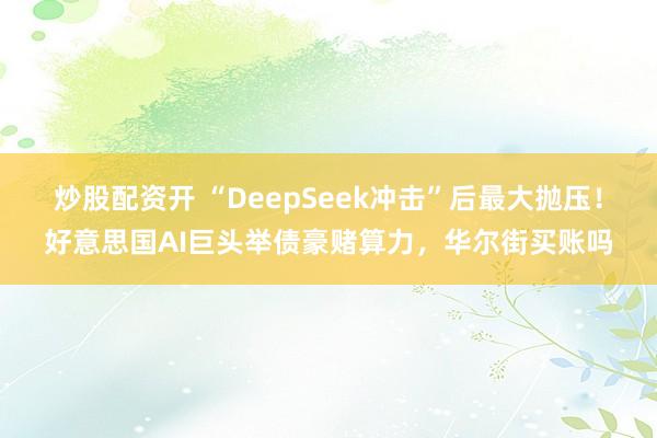 炒股配资开 “DeepSeek冲击”后最大抛压！好意思国AI巨头举债豪赌算力，华尔街买账吗