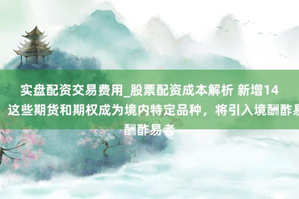 实盘配资交易费用_股票配资成本解析 新增14个！这些期货和期权成为境内特定品种，将引入境酬酢易者