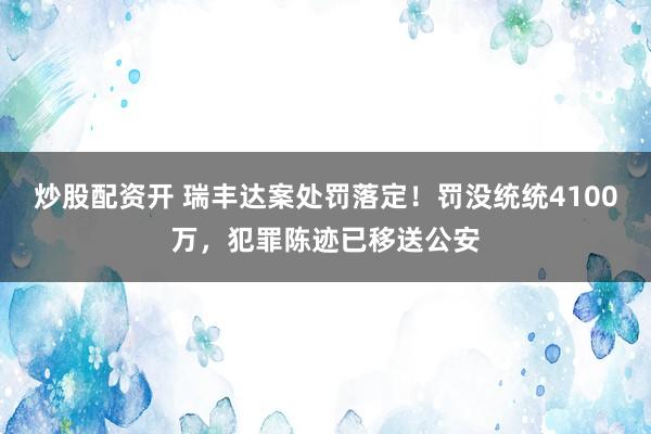 炒股配资开 瑞丰达案处罚落定！罚没统统4100万，犯罪陈迹已移送公安