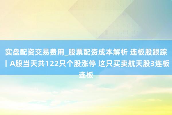 实盘配资交易费用_股票配资成本解析 连板股跟踪丨A股当天共122只个股涨停 这只买卖航天股3连板
