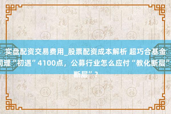 实盘配资交易费用_股票配资成本解析 超巧合基金司理“初遇”4100点，公募行业怎么应付“教化断层”？