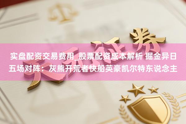 实盘配资交易费用_股票配资成本解析 掘金异日五场对阵：灰熊开荒者快船英豪凯尔特东说念主