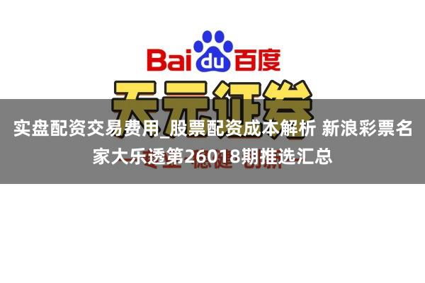 实盘配资交易费用_股票配资成本解析 新浪彩票名家大乐透第26018期推选汇总