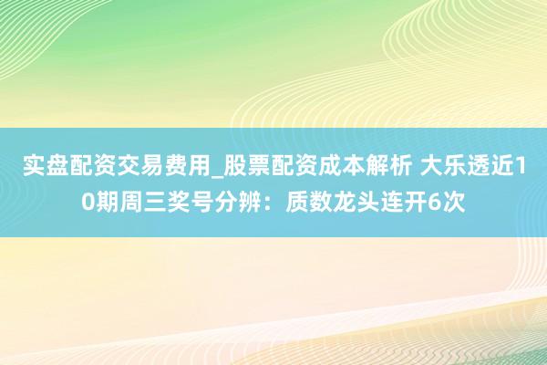 实盘配资交易费用_股票配资成本解析 大乐透近10期周三奖号分辨：质数龙头连开6次
