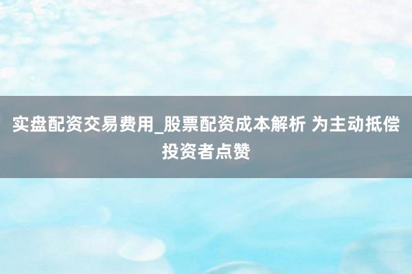 实盘配资交易费用_股票配资成本解析 为主动抵偿投资者点赞