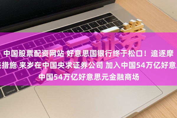 中国股票配资网站 好意思国银行终于松口！追逐摩根大通及高盛措施 来岁在中国央求证券公司 加入中国54万亿好意思元金融商场