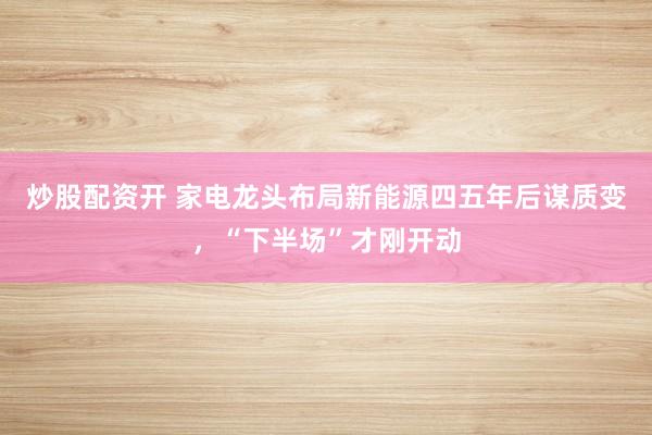 炒股配资开 家电龙头布局新能源四五年后谋质变，“下半场”才刚开动