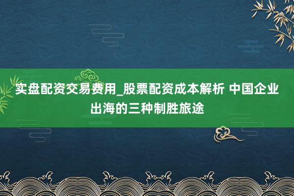 实盘配资交易费用_股票配资成本解析 中国企业出海的三种制胜旅途