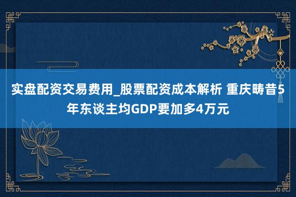 实盘配资交易费用_股票配资成本解析 重庆畴昔5年东谈主均GDP要加多4万元