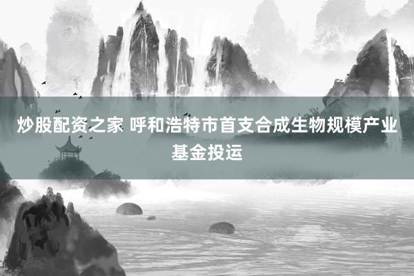 炒股配资之家 呼和浩特市首支合成生物规模产业基金投运