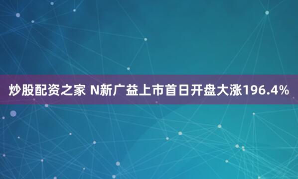 炒股配资之家 N新广益上市首日开盘大涨196.4%