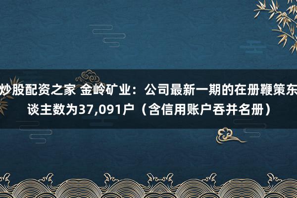 炒股配资之家 金岭矿业：公司最新一期的在册鞭策东谈主数为37,091户（含信用账户吞并名册）