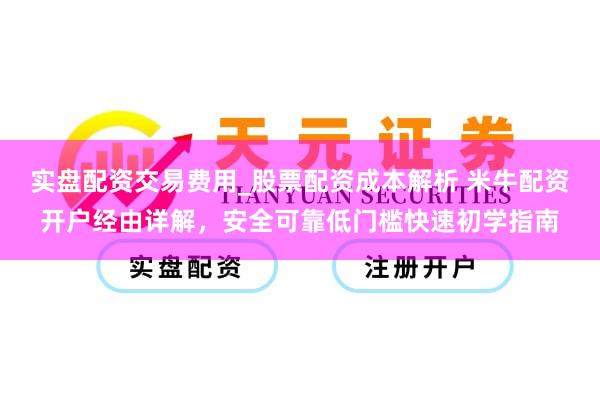 实盘配资交易费用_股票配资成本解析 米牛配资开户经由详解，安全可靠低门槛快速初学指南