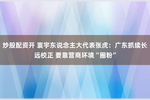 炒股配资开 寰宇东说念主大代表张虎：广东抓续长远校正 要靠营商环境“圈粉”