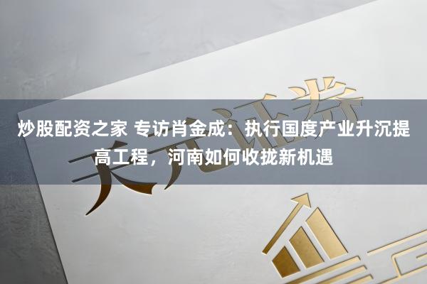 炒股配资之家 专访肖金成：执行国度产业升沉提高工程，河南如何收拢新机遇
