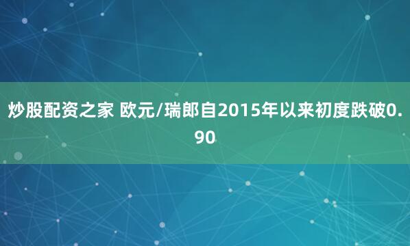 炒股配资之家 欧元/瑞郎自2015年以来初度跌破0.90