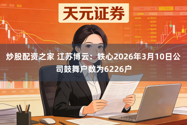 炒股配资之家 江苏博云：铁心2026年3月10日公司鼓舞户数为6226户