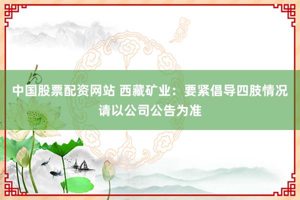 中国股票配资网站 西藏矿业：要紧倡导四肢情况请以公司公告为准