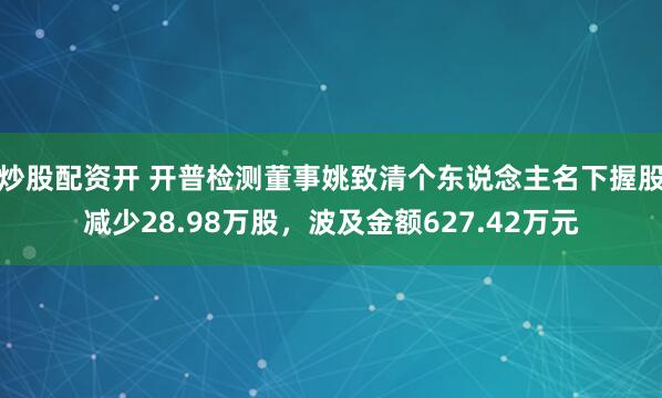 炒股配资开 开普检测董事姚致清个东说念主名下握股减少28.98万股，波及金额627.42万元