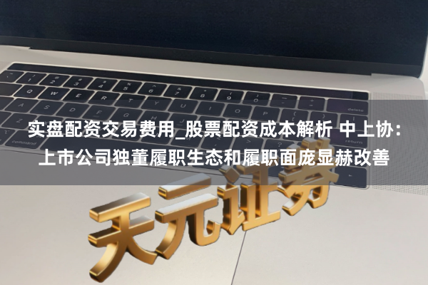 实盘配资交易费用_股票配资成本解析 中上协：上市公司独董履职生态和履职面庞显赫改善