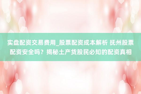 实盘配资交易费用_股票配资成本解析 抚州股票配资安全吗？揭秘土产货股民必知的配资真相