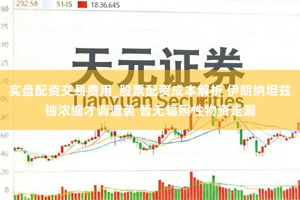 实盘配资交易费用_股票配资成本解析 伊朗纳坦兹铀浓缩才调遭袭 暂无辐照性物资走漏