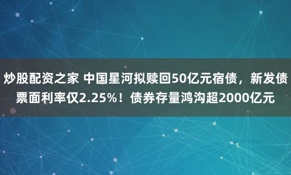 炒股配资之家 中国星河拟赎回50亿元宿债，新发债票面利率仅2.25%！债券存量鸿沟超2000亿元