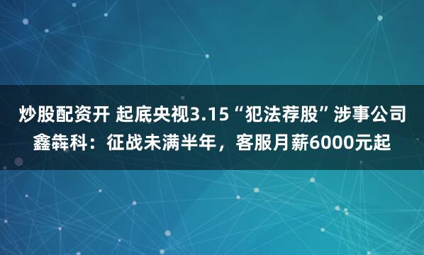 炒股配资开 起底央视3.15“犯法荐股”涉事公司鑫犇科：征战未满半年，客服月薪6000元起