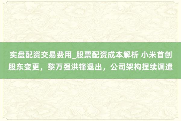 实盘配资交易费用_股票配资成本解析 小米首创股东变更，黎万强洪锋退出，公司架构捏续调遣