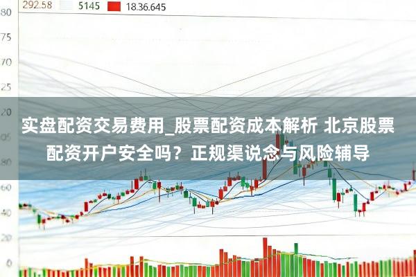 实盘配资交易费用_股票配资成本解析 北京股票配资开户安全吗？正规渠说念与风险辅导