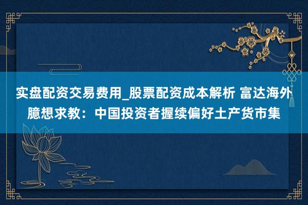 实盘配资交易费用_股票配资成本解析 富达海外臆想求教：中国投资者握续偏好土产货市集