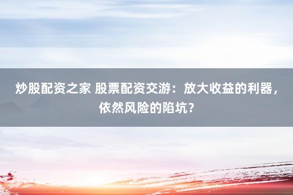 炒股配资之家 股票配资交游：放大收益的利器，依然风险的陷坑？